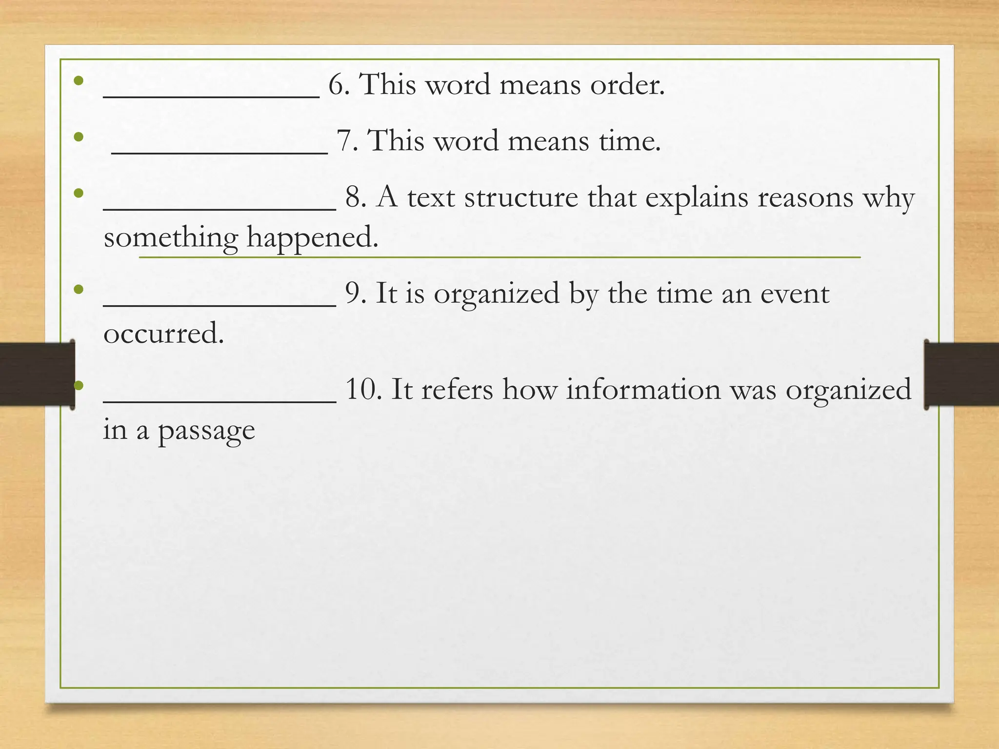 • _____________ 6. This word means order.
• _____________ 7. This word means time.
• ______________ 8. A text structure that explains reasons why
something happened.
• ______________ 9. It is organized by the time an event
occurred.
• ______________ 10. It refers how information was organized
in a passage
 