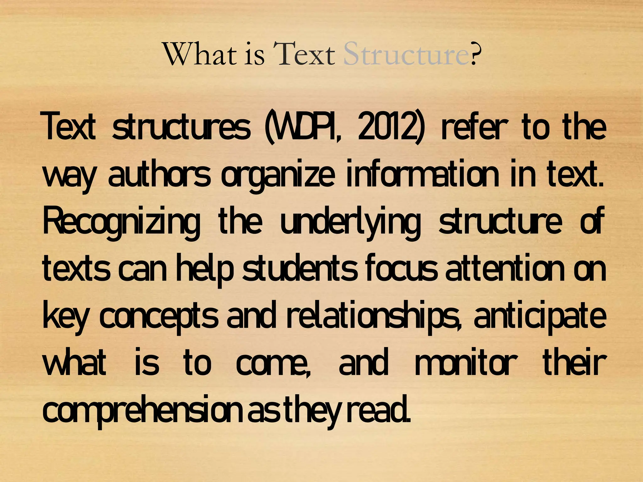 What is Text Structure?
Text structures (WDPI, 2012) refer to the
way authors organize information in text.
Recognizing the underlying structure of
texts can help students focus attention on
key concepts and relationships, anticipate
what is to come, and monitor their
comprehensionastheyread.
 