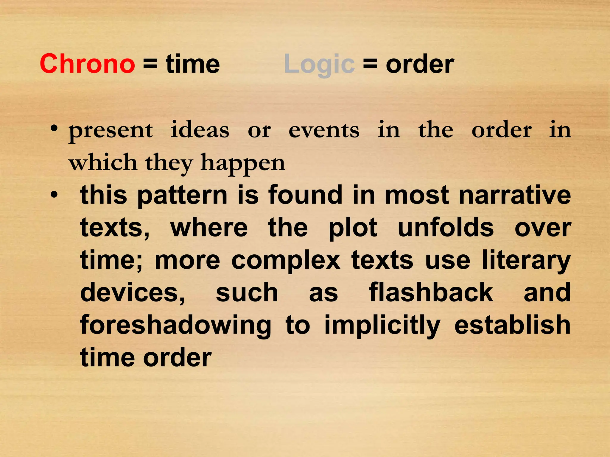 Chrono = time Logic = order
• present ideas or events in the order in
which they happen
• this pattern is found in most narrative
texts, where the plot unfolds over
time; more complex texts use literary
devices, such as flashback and
foreshadowing to implicitly establish
time order
 