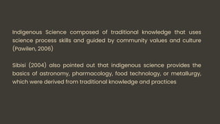 Indigenous Science composed of traditional knowledge that uses
science process skills and guided by community values and culture
(Pawilen, 2006)
Sibisi (2004) also pointed out that indigenous science provides the
basics of astronomy, pharmacology, food technology, or metallurgy,
which were derived from traditional knowledge and practices
 
