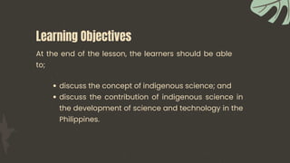 Learning Objectives
discuss the concept of indigenous science; and
discuss the contribution of indigenous science in
the development of science and technology in the
Philippines.
At the end of the lesson, the learners should be able
to;
 
