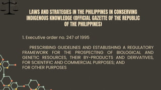 1. Executive order no. 247 of 1995
PRESCRIBING GUIDELINES AND ESTABLISHING A REGULATORY
FRAMEWORK FOR THE PROSPECTING OF BIOLOGICAL AND
GENETIC RESOURCES, THEIR BY-PRODUCTS AND DERIVATIVES,
FOR SCIENTIFIC AND COMMERCIAL PURPOSES; AND
FOR OTHER PURPOSES
LAWS AND STRATEGIES IN THE PHILIPPINES IN CONSERVING
INDIGENOUS KNOWLEDGE (OFFICIAL GAZETTE OF THE REPUBLIC
OF THE PHILIPPINES)
 