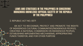 2. REPUBLIC ACT NO. 8371
AN ACT TO RECOGNIZE, PROTECT AND PROMOTE THE RIGHTS
OF INDIGENOUS CULTURAL COMMUNITIES/INDIGENOUS PEOPLES,
CREATING A NATIONAL COMMISSION ON INDIGENOUS PEOPLES,
ESTABLISHING IMPLEMENTING MECHANISMS, APPROPRIATING
FUNDS THEREFOR, AND FOR OTHER PURPOSE
LAWS AND STRATEGIES IN THE PHILIPPINES IN CONSERVING
INDIGENOUS KNOWLEDGE (OFFICIAL GAZETTE OF THE REPUBLIC
OF THE PHILIPPINES)
 