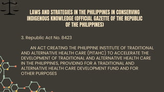 3. Republic Act No. 8423
AN ACT CREATING THE PHILIPPINE INSTITUTE OF TRADITIONAL
AND ALTERNATIVE HEALTH CARE (PITAHC) TO ACCELERATE THE
DEVELOPMENT OF TRADITIONAL AND ALTERNATIVE HEALTH CARE
IN THE PHILIPPINES, PROVIDING FOR A TRADITIONAL AND
ALTERNATIVE HEALTH CARE DEVELOPMENT FUND AND FOR
OTHER PURPOSES
LAWS AND STRATEGIES IN THE PHILIPPINES IN CONSERVING
INDIGENOUS KNOWLEDGE (OFFICIAL GAZETTE OF THE REPUBLIC
OF THE PHILIPPINES)
 