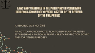 4. REPUBLIC ACT NO. 9168
AN ACT TO PROVIDE PROTECTION TO NEW PLANT VARIETIES,
ESTABLISHING A NATIONAL PLANT VARIETY PROTECTION BOARD
AND FOR OTHER PURPOSES
LAWS AND STRATEGIES IN THE PHILIPPINES IN CONSERVING
INDIGENOUS KNOWLEDGE (OFFICIAL GAZETTE OF THE REPUBLIC
OF THE PHILIPPINES)
 