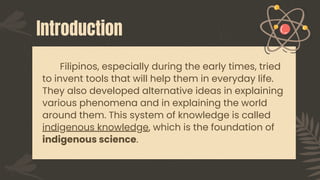 Introduction
Filipinos, especially during the early times, tried
to invent tools that will help them in everyday life.
They also developed alternative ideas in explaining
various phenomena and in explaining the world
around them. This system of knowledge is called
indigenous knowledge, which is the foundation of
indigenous science.
 