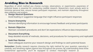 Avoiding Bias in Research
Regardless of which method you choose—surveys, observations, or experiments—awareness of
potential biases is essential for conducting credible research. Researchers must actively work to
minimize personal bias, ensure honest participant responses, and maintain objectivity throughout
data collection and analysis.
Design Neutral Questions
Avoid leading or suggestive language that might influence participant responses
Ensure Anonymity
Remove identifying information to encourage honest feedback and protect participants
Remain Objective
Maintain consistent procedures and don't let expectations influence data interpretation
Document Everything
Keep detailed records of methods, decisions, and procedures for transparency and replicabilit
Seek Peer Review
Have colleagues examine your research design and findings to catch potential biases
Remember: Quality research requires choosing the right method for your question, executing it
carefully, and remaining vigilant against bias throughout the process. By understanding these three
fundamental approaches, you'll be equipped to conduct meaningful research across many
 