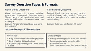 Survey Question Types & Formats
Open-Ended Questions
Allow participants to provide detailed,
unrestricted responses in their own words.
These capture rich qualitative data and
unexpected insights but require more time
to analyze.
Example: "What challenges did you face using
this software?"
Close-Ended Questions
Present fixed response options (yes/no,
multiple choice, rating scales). These are
quick to complete and easy to analyze
quantitatively.
Example: "Rate your satisfaction: 1-5 scale"
Survey Advantages & Disadvantages
Advantages
• Easy to administer across large groups
• Cost-effective data collection
• Capable of gathering substantial amounts
of data
Disadvantages
• Participants may provide inaccurate answers
• Respondents may be uncomfortable
• answering honestly
• Non-responses can create data gaps and errors
 