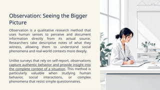 Observation: Seeing the Bigger
Picture
Observation is a qualitative research method that
uses human senses to perceive and document
information directly from its actual source.
Researchers take descriptive notes of what they
witness, allowing them to understand social
phenomena and real-world contexts more deeply.
Unlike surveys that rely on self-report, observations
capture authentic behavior and provide insight into
the complete context of a situation. This method is
particularly valuable when studying human
behavior, social interactions, or complex
phenomena that resist simple questionnaires.
 