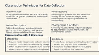 Observation Techniques for Data Collection
Documentation
Using printed documents, records, or existing
materials to gather observable information
and context
Video Recording
Recording participant behavior with permission,
allowing detailed review and analysis. Note:
Recording may cause participants to behave
uncomfortably
Written Descriptions
Taking detailed notes about participants,
environment, and situations as they occur.
Risk of missing details while note-taking
Photographs & Artifacts
Collecting visual evidence and physical objects
to document observable information and
environmental context
Observation Strengths & Limitations
Strengths
• Provides insight into complete, authentic situations
• Captures context and nuances missed by surveys
• Offers reliable information about natural behavior
• Allows researcher to become participant-observer
Limitations
• People change behavior when they know they're observe
• Researchers may miss important details
• Researcher misinterpretation of observations
• Requires significant time investment
 