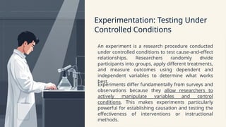 Experimentation: Testing Under
Controlled Conditions
An experiment is a research procedure conducted
under controlled conditions to test cause-and-effect
relationships. Researchers randomly divide
participants into groups, apply different treatments,
and measure outcomes using dependent and
independent variables to determine what works
best.
Experiments differ fundamentally from surveys and
observations because they allow researchers to
actively manipulate variables and control
conditions. This makes experiments particularly
powerful for establishing causation and testing the
effectiveness of interventions or instructional
methods.
 
