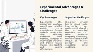 Experimental Advantages &
Challenges
Key Advantages
Experiments offer
researchers significant
control over variables,
enabling precise
measurement of cause-
and-effect relationships.
They effectively
determine which
methods, strategies, or
interventions work best
and provide valuable
insights into teaching
and learning
effectiveness.
Important Challenges
Researcher personal
bias can distort results.
Experiments may
produce artificial results
due to controlled
conditions that don't
reflect real-world
complexity. Additionally,
human variables can be
difficult to measure
precisely and
consistently across
conditions.
 