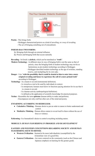 Poeisis - This brings forth.
- Heidegger characterized poiesis as a kind of unveiling, or a way of revealing.
- The act of bringing something out of concealment.
POIESIS HAS TWO FORMS:
1.)​ Bringing-forth through an external influence
2.)​ Poiesis and bringing-forth that occurs naturally
Revealing - In Greek is aletheia, which can be translated as “truth”.
Modern Technology - Is different since its way of bringing forth is not the same as that of
poiesis, since the bringing-forth of modern technology may not be as
harmonious as pre-modern technology according to Heidegger.
- Heidegger described modern technology as the age of switches, standing
reserve, and stockpiling for its own sake.
Danger - Lies “with the possibility that it could be denied to him to enter into a more
original revealing and hence to experience the call of a more primal truth”
according to Heidegger.
Technology - Is a means to an end (instrumental definition).
- Is viewed as a tool to be used by individuals in context.
- Is omnipresent, humans must know its functions paying attention for its use that it
is a means to an end.
- Is a human activity (anthropological definition).
- Is defined as the application of scientific knowledge for practical purposes.
Techne - Resembles the term episteme (human ability to make and perform).
- Encompasses not only craft but other acts of the mind and poetry.
ENFARMING ACCORDING TO HEIDEGGER:
●​ Calculative Thinking - Humans desire to put an order to nature to better understand and
control.
●​ Meditative Thinking - Human allows nature to reveal itself to them without the use of
force or violence.
Enfarming - Is a humankind’s desire to control everything including nature.
MODULE 5: HUMAN FLOURISHING IN PROGRESS AND DE-DEVELOPMENT
EASTERN AND WESTERN CONCEPTIONS REGARDING SOCIETY AND HUMAN
FLOURISHING SEEM TO DIFFER:
●​ Western Civilization - Seemed to be more individualistic (exemplified by the
Aristotelian view of a good life).
●​ Eastern Civilizations - Are more centered on the community (such as the Chinese and
Japanese emphasis on learning for the greater good).
 