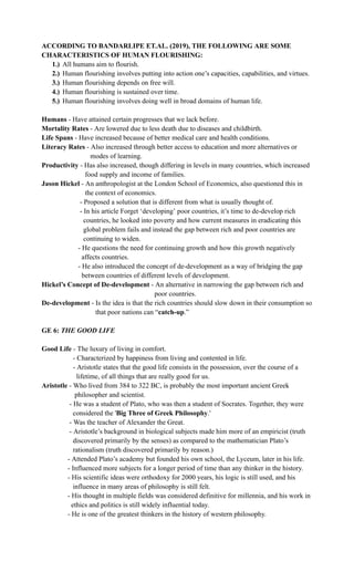 ACCORDING TO BANDARLIPE ET.AL. (2019), THE FOLLOWING ARE SOME
CHARACTERISTICS OF HUMAN FLOURISHING:
1.)​ All humans aim to flourish.
2.)​ Human flourishing involves putting into action one’s capacities, capabilities, and virtues.
3.)​ Human flourishing depends on free will.
4.)​ Human flourishing is sustained over time.
5.)​ Human flourishing involves doing well in broad domains of human life.
Humans - Have attained certain progresses that we lack before.
Mortality Rates - Are lowered due to less death due to diseases and childbirth.
Life Spans - Have increased because of better medical care and health conditions.
Literacy Rates - Also increased through better access to education and more alternatives or
modes of learning.
Productivity - Has also increased, though differing in levels in many countries, which increased
food supply and income of families.
Jason Hickel - An anthropologist at the London School of Economics, also questioned this in
the context of economics.
- Proposed a solution that is different from what is usually thought of.
- In his article Forget ‘developing’ poor countries, it’s time to de-develop rich
countries, he looked into poverty and how current measures in eradicating this
global problem fails and instead the gap between rich and poor countries are
continuing to widen.
- He questions the need for continuing growth and how this growth negatively
affects countries.
- He also introduced the concept of de-development as a way of bridging the gap
between countries of different levels of development.
Hickel’s Concept of De-development - An alternative in narrowing the gap between rich and
poor countries.
De-development - Is the idea is that the rich countries should slow down in their consumption so
that poor nations can “catch-up.”
GE 6: THE GOOD LIFE
Good Life - The luxury of living in comfort.
- Characterized by happiness from living and contented in life.
- Aristotle states that the good life consists in the possession, over the course of a
lifetime, of all things that are really good for us.
Aristotle - Who lived from 384 to 322 BC, is probably the most important ancient Greek
philosopher and scientist.
- He was a student of Plato, who was then a student of Socrates. Together, they were
considered the 'Big Three of Greek Philosophy.'
- Was the teacher of Alexander the Great.
- Aristotle’s background in biological subjects made him more of an empiricist (truth
discovered primarily by the senses) as compared to the mathematician Plato’s
rationalism (truth discovered primarily by reason.)
- Attended Plato’s academy but founded his own school, the Lyceum, later in his life.
- Influenced more subjects for a longer period of time than any thinker in the history.
- His scientific ideas were orthodoxy for 2000 years, his logic is still used, and his
influence in many areas of philosophy is still felt.
- His thought in multiple fields was considered definitive for millennia, and his work in
ethics and politics is still widely influential today.
- He is one of the greatest thinkers in the history of western philosophy.
 