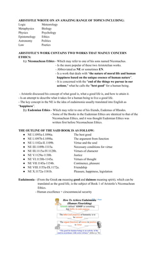 ARISTOTLE WROTE ON AN AMAZING RANGE OF TOPICS INCLUDING:
Logic Meteorology
Metaphysics Biology
Physics Psychology
Epistemology Ethics
Astronomy Politics
Law Poetics
ARISTOTLE’S WORK CONTAINS TWO WORKS THAT MAINLY CONCERN
ETHICS:
1.)​ Nicomachean Ethics - Which may refer to one of his sons named Nicomachus.
- Is the more popular of these two Aristotelian works.
- Abbreviated as NE or sometimes EN.
- Is a work that deals with “the nature of moral life and human
happiness based on the unique essence of human nature”.
- It is concerned with the "end of the things we pursue in our
actions," what he calls the "best good" for a human being.
- Aristotle discussed his concept of what good is, what a good life is, and how to attain it.
- Is an attempt to describe what it takes for a human being to live a good life.
- The key concept in the NE is the idea of eudaimonia usually translated into English as
“happiness”.
2.)​ Eudemian Ethics - Which may refer to one of his friends, Eudemus of Rhodes.
- Some of the Books in the Eudemian Ethics are identical to that of the
Nicomachean Ethics, and it was thought Eudemian Ethics was
written first before Nicomachean Ethics.
THE OUTLINE OF THE SAID BOOK IS AS FOLLOW:
●​ NE I.1095a-I.1096a.​ ​ ​ The best good
●​ NE I.1097b-I.1098a. ​ ​ ​ The argument from function
●​ NE I.1102a-II.1109b.​ ​ ​ Virtue and the soul
●​ NE III.1109b-1115a.​ ​ ​ Necessary conditions for virtue
●​ NE III.1115a-IV.1128b.​ ​ Virtues of character
●​ NE V.1129a-1138b.​ ​ ​ Justice
●​ NE VI.1138b-1145a.​ ​ ​ Virtues of thought
●​ NE VII.1145a-1154b.​​ ​ Continence, pleasure
●​ NE VIII.1155a-IX.1172a.​ ​ Friendship
●​ NE X.1172a-1181b.​ ​ ​ Pleasure, happiness, legislation
Eudaimonia - (From the Greek eu meaning good and daimon meaning spirit), which can be
translated as the good life, is the subject of Book 1 of Aristotle’s Nicomachean
Ethics.
- Human excellence + cirscumtancial security
 