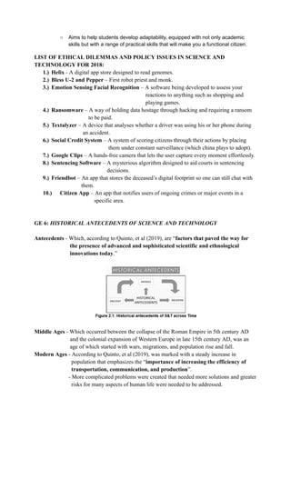 ○​ Aims to help students develop adaptability, equipped with not only academic
skills but with a range of practical skills that will make you a functional citizen.
LIST OF ETHICAL DILEMMAS AND POLICY ISSUES IN SCIENCE AND
TECHNOLOGY FOR 2018:
1.)​ Helix - A digital app store designed to read genomes.
2.)​ Bless U-2 and Pepper – First robot priest and monk.
3.)​ Emotion Sensing Facial Recognition – A software being developed to assess your
reactions to anything such as shopping and
playing games.
4.)​ Ransomware – A way of holding data hostage through hacking and requiring a ransom
to be paid.
5.)​ Textalyzer – A device that analyses whether a driver was using his or her phone during
an accident.
6.)​ Social Credit System – A system of scoring citizens through their actions by placing
them under constant surveillance (which china plays to adopt).
7.)​ Google Clips – A hands-free camera that lets the user capture every moment effortlessly.
8.)​ Sentencing Software – A mysterious algorithm designed to aid courts in sentencing
decisions.
9.)​ Friendbot – An app that stores the deceased’s digital footprint so one can still chat with
them.
10.)​ Citizen App – An app that notifies users of ongoing crimes or major events in a
specific area.
GE 6: HISTORICAL ANTECEDENTS OF SCIENCE AND TECHNOLOGY
Antecedents - Which, according to Quinto, et al (2019), are “factors that paved the way for
the presence of advanced and sophisticated scientific and ethnological
innovations today.”
Middle Ages - Which occurred between the collapse of the Roman Empire in 5th century AD
and the colonial expansion of Western Europe in late 15th century AD, was an
age of which started with wars, migrations, and population rise and fall.
Modern Ages - According to Quinto, et al (2019), was marked with a steady increase in
population that emphasizes the “importance of increasing the efficiency of
transportation, communication, and production”.
- More complicated problems were created that needed more solutions and greater
risks for many aspects of human life were needed to be addressed.
 
