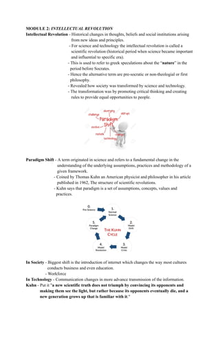 MODULE 2: INTELLECTUAL REVOLUTION
Intellectual Revolution - Historical changes in thoughts, beliefs and social institutions arising
from new ideas and principles.
- For science and technology the intellectual revolution is called a
scientific revolution (historical period when science became important
and influential to specific era).
- This is used to refer to greek speculations about the “nature” in the
period before Socrates.
- Hence the alternative term are pre-socratic or non-theologial or first
philosophy.
- Revealed how society was transformed by science and technology.
- The transformation was by promoting critical thinking and creating
rules to provide equal opportunities to people.
Paradigm Shift - A term originated in science and refers to a fundamental change in the
understanding of the underlying assumptions, practices and methodology of a
given framework.
- Coined by Thomas Kuhn an American physicist and philosopher in his article
published in 1962, The structure of scientific revolutions.
- Kuhn says that paradigm is a set of assumptions, concepts, values and
practices.
In Society - Biggest shift is the introduction of internet which changes the way most cultures
conducts business and even education.
- Workforce
In Technology - Communication changes in more advance transmission of the information.
Kuhn - Put it "a new scientific truth does not triumph by convincing its opponents and
making them see the light, but rather because its opponents eventually die, and a
new generation grows up that is familiar with it."
 