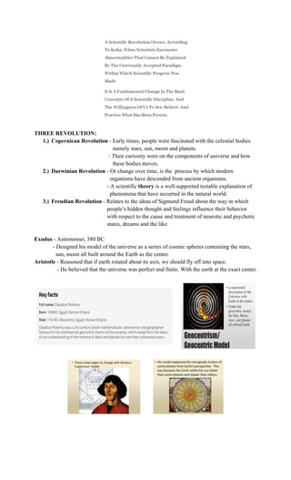 THREE REVOLUTION:
1.)​ Copernican Revolution - Early times, people were fascinated with the celestial bodies
namely stars, sun, moon and planets.
- Their curiosity were on the components of universe and how
these bodies moves.
2.)​ Darwinian Revolution - Or change over time, is the process by which modern
organisms have descended from ancient organisms.
- A scientific theory is a well-supported testable explanation of
phenomena that have occurred in the natural world.
3.)​ Freudian Revolution - Relates to the ideas of Sigmund Freud about the way in which
people’s hidden thought and feelings influence their behavior
with respect to the cause and treatment of neurotic and psychotic
states, dreams and the like.
Exodus - Astronomer, 380 BC
- Designed his model of the universe as a series of cosmic spheres containing the stars,
sun, moon all built around the Earth as the center.
Aristotle - Reasoned that if earth rotated about its axis, we should fly off into space.
- He believed that the universe was perfect and finite. With the earth at the exact center.
​
 
