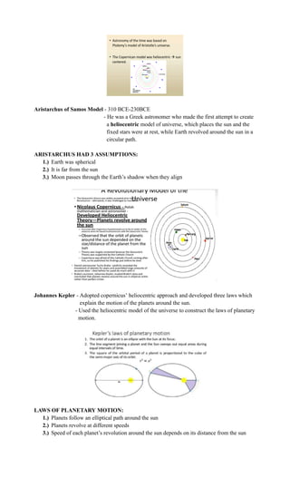 Aristarchus of Samos Model - 310 BCE-230BCE
- He was a Greek astronomer who made the first attempt to create
a heliocentric model of universe, which places the sun and the
fixed stars were at rest, while Earth revolved around the sun in a
circular path.
ARISTARCHUS HAD 3 ASSUMPTIONS:
1.)​ Earth was spherical
2.)​ It is far from the sun
3.)​ Moon passes through the Earth’s shadow when they align
Johannes Kepler - Adopted copernicus’ heliocentric approach and developed three laws which
explain the motion of the planets around the sun.
- Used the heliocentric model of the universe to construct the laws of planetary
motion.
LAWS OF PLANETARY MOTION:
1.)​ Planets follow an elliptical path around the sun
2.)​ Planets revolve at different speeds
3.)​ Speed of each planet’s revolution around the sun depends on its distance from the sun
 