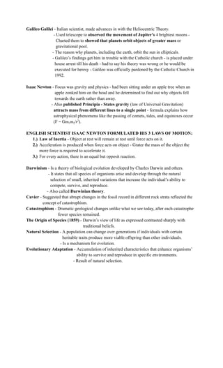 Galileo Galilei - Italian scientist, made advances in with the Heliocentric Theory.
- Used telescope to observed the movement of Jupiter’s 4 brightest moons -
Charted them to showed that planets orbit objects of greater mass or
gravitational pool.
- The reason why planets, including the earth, orbit the sun in ellipticals.
- Galileo’s findings get him in trouble with the Catholic church - is placed under
house arrest till his death - had to say his theory was wrong or he would be
executed for heresy - Galileo was officially pardoned by the Catholic Church in
1992.
Isaac Newton - Focus was gravity and physics - had been sitting under an apple tree when an
apple zonked him on the head and he determined to find out why objects fell
towards the earth rather than away.
- Also published Principia - States gravity (law of Universal Gravitation)
attracts mass from different lines to a single point - formula explains how
astrophysical phenomena like the passing of comets, tides, and equinoxes occur
(F = Gm1m2/r2
).
ENGLISH SCIENTIST ISAAC NEWTON FORMULATED HIS 3 LAWS OF MOTION:
1.)​ Law of Inertia - Object at rest will remain at rest until force acts on it.
2.)​ Acceleration is produced when force acts on object - Grater the mass of the object the
more force is required to accelerate it.
3.)​ For every action, there is an equal but opposit reaction.
Darwinism - Is a theory of biological evolution developed by Charles Darwin and others.
- It states that all species of organisms arise and develop through the natural
selection of small, inherited variations that increase the individual’s ability to
compete, survive, and reproduce.
- Also called Darwinian theory.
Cuvier - Suggested that abrupt changes in the fossil record in different rock strata reflected the
concept of catastrophism.
Catastrophism - Dramatic geological changes unlike what we see today, after each catastrophe
fewer species remained.
The Origin of Species (1859) - Darwin’s view of life as expressed contrasted sharply with
traditional beliefs.
Natural Selection - A population can change over generations if individuals with certain
heritable traits produce more viable offspring than other individuals.
- Is a mechanism for evolution.
Evolutionary Adaptation - Accumulation of inherited characteristics that enhance organisms’
ability to survive and reproduce in specific environments.
- Result of natural selection.
 