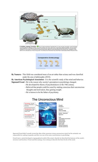 By Namara - This field was considered more of an art rather than science and was classified
under the area of philosophy (2018).
By American Psychological Association - It is the scientific study of the mind and behavior.
Sigmund Freud - He is the reason why society’s perception to psychology changed.
- He developed his theory of psychoanalysis in the 19th century.
- Believed that people could be cured by making conscious their unconscious
thoughts and motivation, thus gaining insight.
- He is known to be the father of psychiatry.
 
