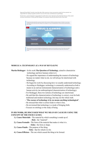 MODULE 4: TECHNOLOGY AS A WAY OF REVEALING
Martin Heidegger - In his work The Question of Technology, aimed to characterize
technology and how humans relate to it.
- He argued the importance of understanding the essence of technology
because no matter what we do, we will always be intertwined with
technology.
- He began his work by discussing how we usually understand technology.
- According to Heidegger, technology is commonly understood as both a
means to an end (an instrumental characterization of technology) and a
human activity (an anthropological characterization of technology).
- For Heidegger, these two notions of technology are intertwined.
- He said that this characterization of technology is correct, even for both
traditional and modern technology, but may not the whole truth.
- “The essence of technology is by no means anything technological”.
- He stressed that what is correct leads to what is true.
- He envisioned that technology is a mode of bringing forth.
​ ​ - Focuses on ontology or the study of being.
IN HIS WORK, HE DISCUSSED WHAT WE MEAN OF CAUSE BY USING THE
CONCEPT OF THE FOUR CAUSES:
1.)​ Causa Materialis - The material by which something is made up of.
- Hyle - the “material”.
2.)​ Causa Formalis - The form of the material that makes it what it is.
- Eidos - the form or shape.
3.)​ Causa Finalis - The purpose of the thing.
- Telos - that for which it is for.
4.)​ Causa Efficiens - The one which caused the thing to be formed.
 