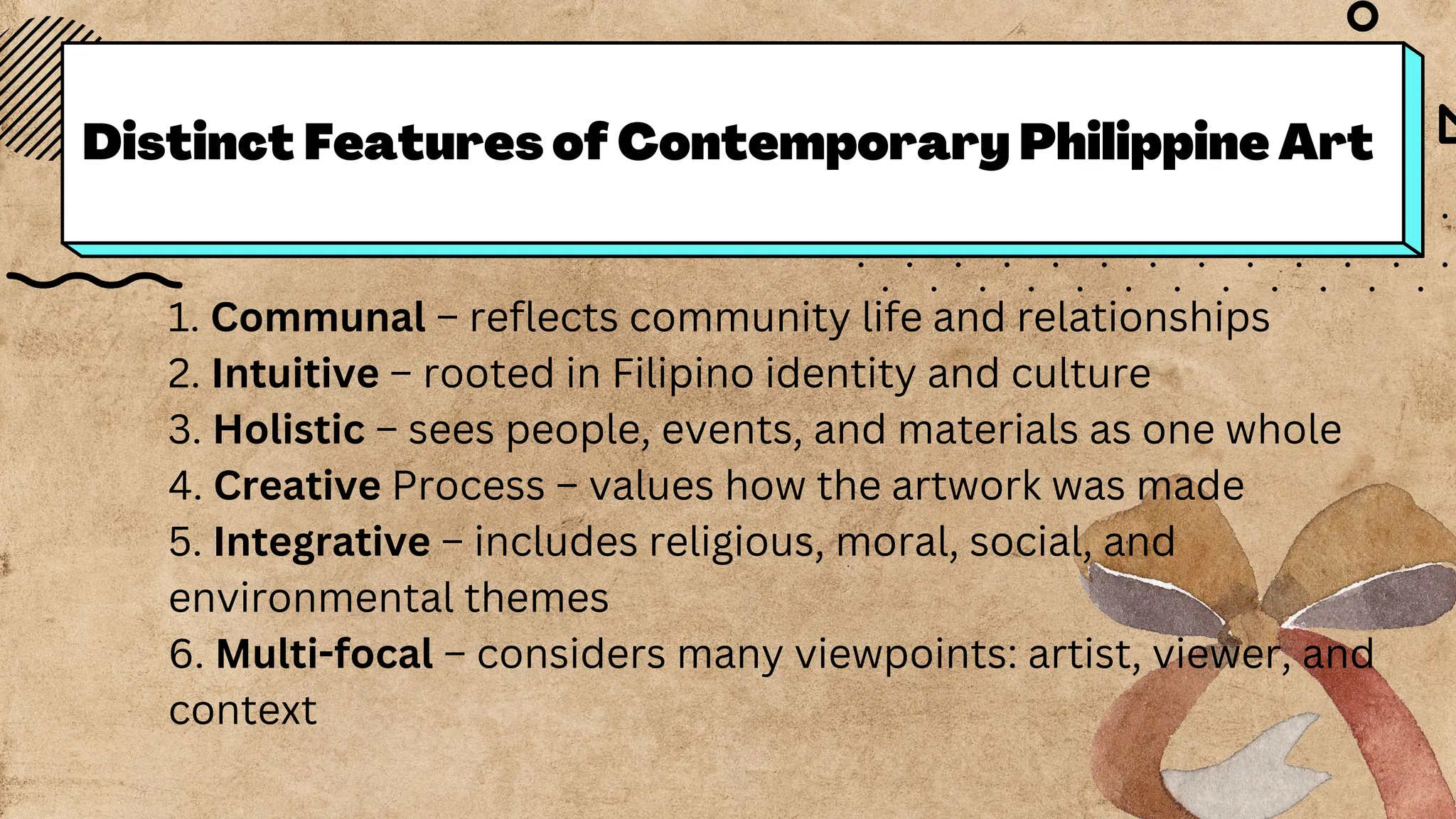 Distinct Features of Contemporary Philippine Art
1. Communal – reflects community life and relationships
2. Intuitive – rooted in Filipino identity and culture
3. Holistic – sees people, events, and materials as one whole
4. Creative Process – values how the artwork was made
5. Integrative – includes religious, moral, social, and
environmental themes
6. Multi-focal – considers many viewpoints: artist, viewer, and
context
 