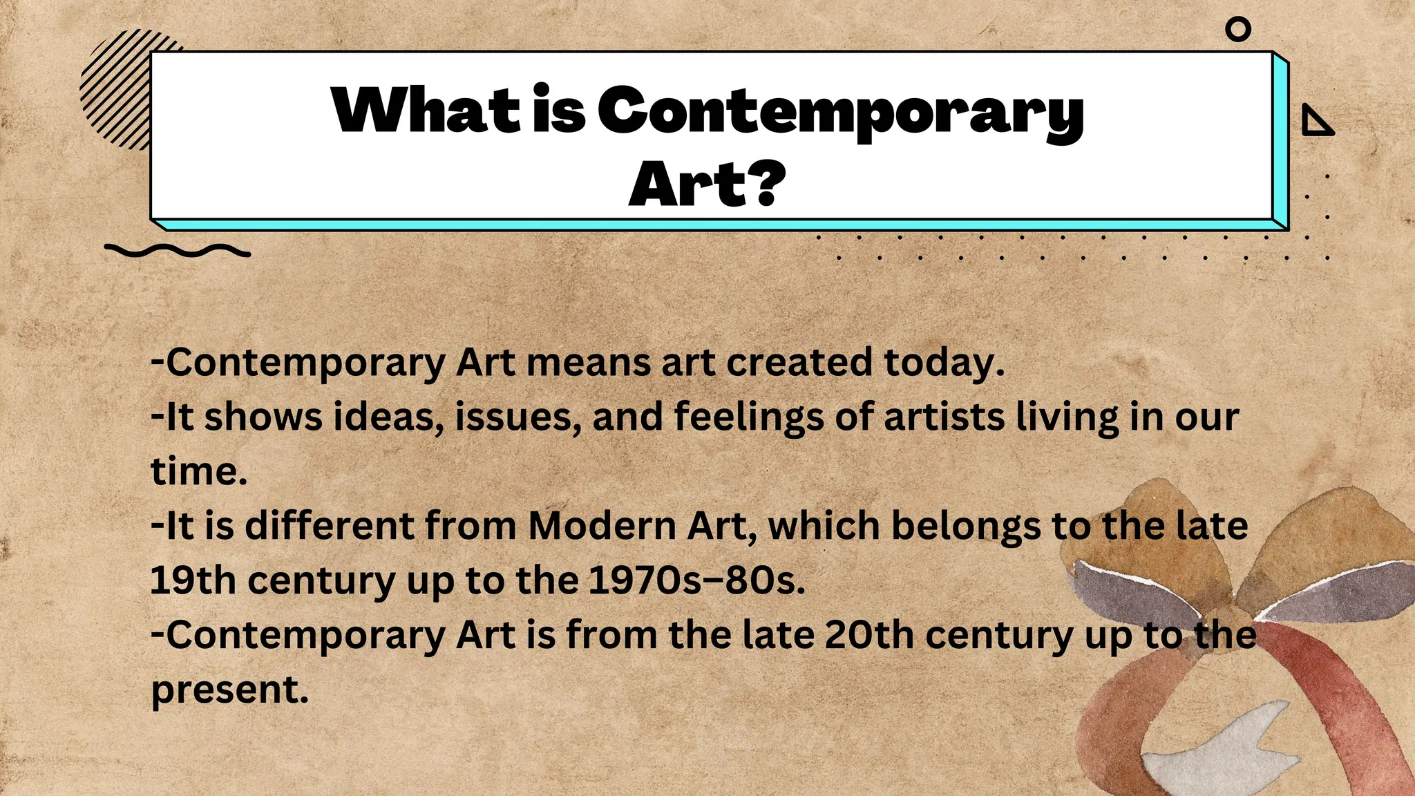 What is Contemporary
Art?
-Contemporary Art means art created today.
-It shows ideas, issues, and feelings of artists living in our
time.
-It is different from Modern Art, which belongs to the late
19th century up to the 1970s–80s.
-Contemporary Art is from the late 20th century up to the
present.
 