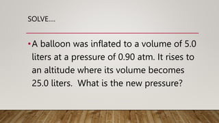 SOLVE….
•A balloon was inflated to a volume of 5.0
liters at a pressure of 0.90 atm. It rises to
an altitude where its volume becomes
25.0 liters. What is the new pressure?
 