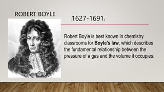 ROBERT BOYLE
Robert Boyle is best known in chemistry
classrooms for Boyle's law, which describes
the fundamental relationship between the
pressure of a gas and the volume it occupies.
(1627-1691)
 