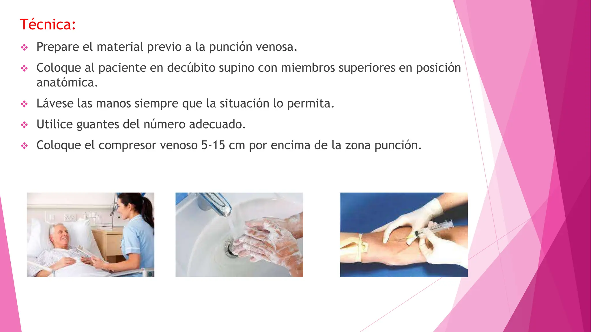 Técnica:
 Prepare el material previo a la punción venosa.
 Coloque al paciente en decúbito supino con miembros superiores en posición
anatómica.
 Lávese las manos siempre que la situación lo permita.
 Utilice guantes del número adecuado.
 Coloque el compresor venoso 5-15 cm por encima de la zona punción.
 