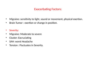 Exacerbating Factors:
• Migraine: sensitivity to light, sound or movement, physical exertion.
• Brain Tumor : exertion or change in position.
• Severity:
• Migraine: Moderate to severe
• Cluster: Excruciating
• SAH: worst Headache
• Tension : Fluctuates in Severity.
 