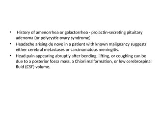 • History of amenorrhea or galactorrhea - prolactin-secreting pituitary
adenoma (or polycystic ovary syndrome)
• Headache arising de novo in a patient with known malignancy suggests
either cerebral metastases or carcinomatous meningitis.
• Head pain appearing abruptly after bending, lifting, or coughing can be
due to a posterior fossa mass, a Chiari malformation, or low cerebrospinal
fluid (CSF) volume.
 