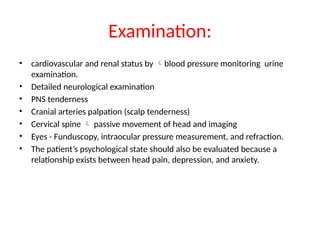 Examination:
• cardiovascular and renal status by blood pressure monitoring urine
examination.
• Detailed neurological examination
• PNS tenderness
• Cranial arteries palpation (scalp tenderness)
• Cervical spine  passive movement of head and imaging
• Eyes - Funduscopy, intraocular pressure measurement, and refraction.
• The patient’s psychological state should also be evaluated because a
relationship exists between head pain, depression, and anxiety.
 