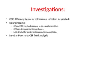 Investigations:
• CBC- When systemic or intracranial infection suspected.
• Neuroimaging:
– CT and MRI methods appear to be equally sensitive.
– CT Scan: Intracranial Hemorrhages.
– MRI: Useful for posterior fossa and temporal lobe.
• Lumbar Puncture: CSF fluid analysis.
 