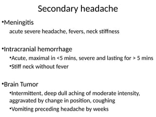 Secondary headache
•Meningitis
acute severe headache, fevers, neck stiffness
•Intracranial hemorrhage
•Acute, maximal in <5 mins, severe and lasting for > 5 mins
•Stiff neck without fever
•Brain Tumor
•Intermittent, deep dull aching of moderate intensity,
aggravated by change in position, coughing
•Vomiting preceding headache by weeks
 