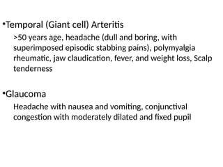 •Temporal (Giant cell) Arteritis
>50 years age, headache (dull and boring, with
superimposed episodic stabbing pains), polymyalgia
rheumatic, jaw claudication, fever, and weight loss, Scalp
tenderness
•Glaucoma
Headache with nausea and vomiting, conjunctival
congestion with moderately dilated and fixed pupil
 