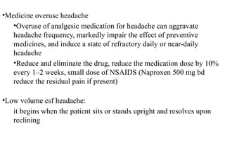 •Medicine overuse headache
•Overuse of analgesic medication for headache can aggravate
headache frequency, markedly impair the effect of preventive
medicines, and induce a state of refractory daily or near-daily
headache
•Reduce and eliminate the drug, reduce the medication dose by 10%
every 1–2 weeks, small dose of NSAIDS (Naproxen 500 mg bd
reduce the residual pain if present)
•Low volume csf headache:
it begins when the patient sits or stands upright and resolves upon
reclining
 