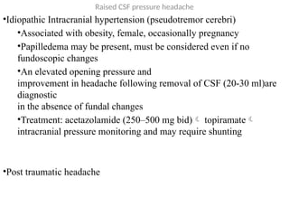 Raised CSF pressure headache
•Idiopathic Intracranial hypertension (pseudotremor cerebri)
•Associated with obesity, female, occasionally pregnancy
•Papilledema may be present, must be considered even if no
fundoscopic changes
•An elevated opening pressure and
improvement in headache following removal of CSF (20-30 ml)are
diagnostic
in the absence of fundal changes
•Treatment: acetazolamide (250–500 mg bid) topiramate
intracranial pressure monitoring and may require shunting
•Post traumatic headache
 