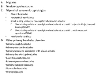 A. Migraine
B. Tension-type headache
C. Trigeminal autonomic cephalalgias
• Cluster headache
• Paroxysmal hemicranua
• Short-lasting unilateral neuralgiform headache attacks
 Short-lasting unilateral neuralgiform headache attacks with conjunctival injection and
tearing (SUNCT)
 Short-lasting unilateral neuralgiform headache attacks with cranial autonomic
symptoms (SUNA)
• Hemicrania continua
D. Other primary headache disorders
•Primary cough headache
•Primary exercise headache
•Primary headache associated with sexual activity
•Primary thunderclap headache
•Cold-stimulus headache
•External-pressure headache
•Primary stabbing headache
•Nummular headache
•Hypnic headache
 