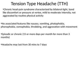 Tension Type Headache (TTH)
•Chronic head-pain syndrome characterized by bilateral tight, band
like discomfort or pressure at vertex, mild to moderate intensity, not
aggravated by routine physical activity
•No associated features like nausea, vomiting, photophobia,
phonophobia, osmophobia, throbbing, and aggravation with movement
•Episodic or chronic (15 or more days per month for more than 3
months)
•Headache may last from 30 mins to 7 days
 