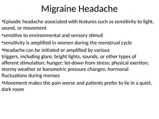 Migraine Headache
•Episodic headache associated with features such as sensitivity to light,
sound, or movement
•sensitive to environmental and sensory stimuli
•sensitivity is amplified in women during the menstrual cycle
•Headache can be initiated or amplified by various
triggers, including glare, bright lights, sounds, or other types of
afferent stimulation; hunger; let-down from stress; physical exertion;
stormy weather or barometric pressure changes; hormonal
fluctuations during menses
•Movement makes the pain worse and patients prefer to lie in a quiet,
dark room
 