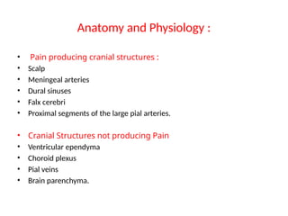 Anatomy and Physiology :
• Pain producing cranial structures :
• Scalp
• Meningeal arteries
• Dural sinuses
• Falx cerebri
• Proximal segments of the large pial arteries.
• Cranial Structures not producing Pain
• Ventricular ependyma
• Choroid plexus
• Pial veins
• Brain parenchyma.
 