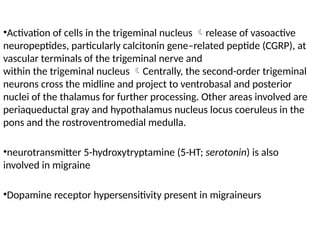 •Activation of cells in the trigeminal nucleus release of vasoactive
neuropeptides, particularly calcitonin gene–related peptide (CGRP), at
vascular terminals of the trigeminal nerve and
within the trigeminal nucleus Centrally, the second-order trigeminal
neurons cross the midline and project to ventrobasal and posterior
nuclei of the thalamus for further processing. Other areas involved are
periaqueductal gray and hypothalamus nucleus locus coeruleus in the
pons and the rostroventromedial medulla.
•neurotransmitter 5-hydroxytryptamine (5-HT; serotonin) is also
involved in migraine
•Dopamine receptor hypersensitivity present in migraineurs
 