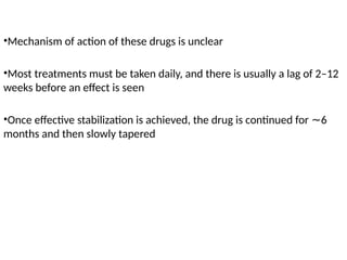 •Mechanism of action of these drugs is unclear
•Most treatments must be taken daily, and there is usually a lag of 2–12
weeks before an effect is seen
•Once effective stabilization is achieved, the drug is continued for 6
∼
months and then slowly tapered
 