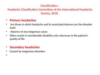 Classification :
Headache Classification Committee of the International Headache
Society, 2018.
• Primary headaches
• Are those in which headache and its associated features are the disorder
itself.
• Absence of any exogenous cause.
• Often results in considerable disability and a decrease in the patient’s
quality of life.
• Secondary headaches
• Caused by exogenous disorders
•
 