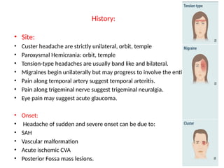 History:
• Site:
• Custer headache are strictly unilateral, orbit, temple
• Paroxysmal Hemicrania: orbit, temple
• Tension-type headaches are usually band like and bilateral.
• Migraines begin unilaterally but may progress to involve the entire head.
• Pain along temporal artery suggest temporal arteritis.
• Pain along trigeminal nerve suggest trigeminal neuralgia.
• Eye pain may suggest acute glaucoma.
• Onset:
• Headache of sudden and severe onset can be due to:
• SAH
• Vascular malformation
• Acute ischemic CVA
• Posterior Fossa mass lesions.
 