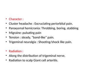 • Character :
• Cluster headache : Excruciating periorbital pain.
• Paroxysmal hemicrania: Throbbing, boring, stabbing
• Migraine: pulsating pain
• Tension : steady, “band-like” pain.
• Trigeminal neuralgia : Shooting/shock like pain.
• Radiation :
• Along the distribution of trigeminal nerve.
• Radiation to scalp Giant cell arteritis.
 
