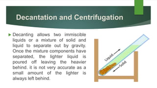 Decantation and Centrifugation
 Decanting allows two immiscible
liquids or a mixture of solid and
liquid to separate out by gravity.
Once the mixture components have
separated, the lighter liquid is
poured off leaving the heavier
behind. it is not very accurate as a
small amount of the lighter is
always left behind.
 