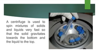 A centrifuge is used to
spin mixtures of solids
and liquids very fast so
that the solid gravitates
towards the bottom and
the liquid to the top.
 